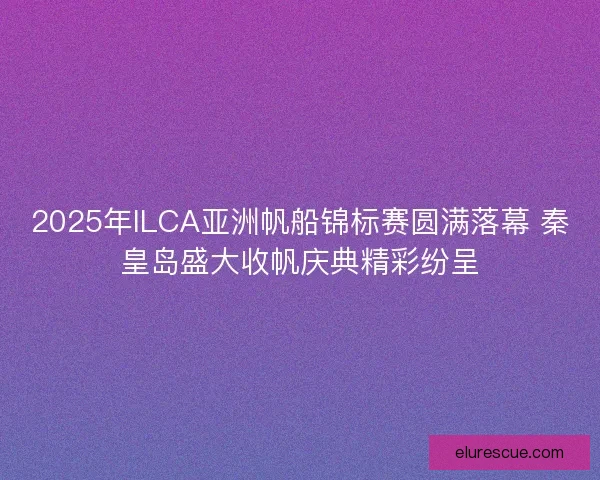 2025年ILCA亚洲帆船锦标赛圆满落幕 秦皇岛盛大收帆庆典精彩纷呈