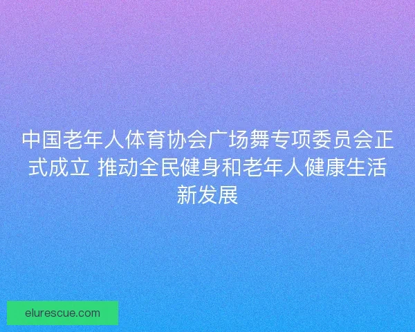 中国老年人体育协会广场舞专项委员会正式成立 推动全民健身和老年人健康生活新发展