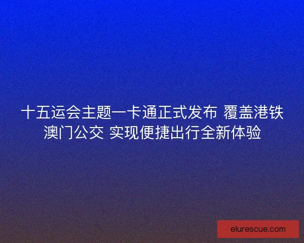 十五运会主题一卡通正式发布 覆盖港铁澳门公交 实现便捷出行全新体验
