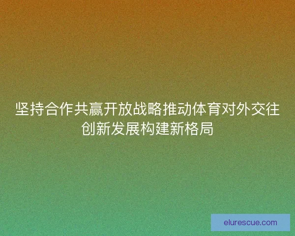 坚持合作共赢开放战略推动体育对外交往创新发展构建新格局
