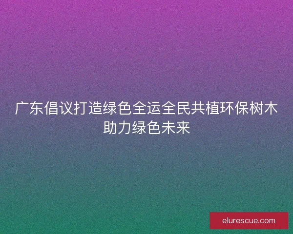 广东倡议打造绿色全运全民共植环保树木助力绿色未来
