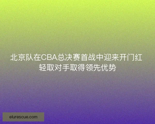 北京队在CBA总决赛首战中迎来开门红 轻取对手取得领先优势