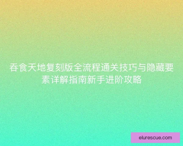 吞食天地复刻版全流程通关技巧与隐藏要素详解指南新手进阶攻略